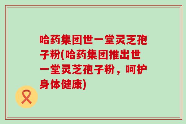 哈药集团世一堂灵芝孢子粉(哈药集团推出世一堂灵芝孢子粉，呵护身体健康)