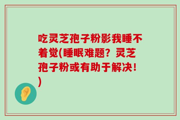 吃灵芝孢子粉影我睡不着觉(难题？灵芝孢子粉或有助于解决！)