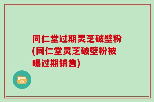 同仁堂过期灵芝破壁粉(同仁堂灵芝破壁粉被曝过期销售)