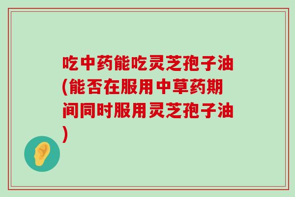 吃能吃灵芝孢子油(能否在服用中草药期间同时服用灵芝孢子油)