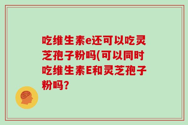 吃维生素e还可以吃灵芝孢子粉吗(可以同时吃维生素E和灵芝孢子粉吗？