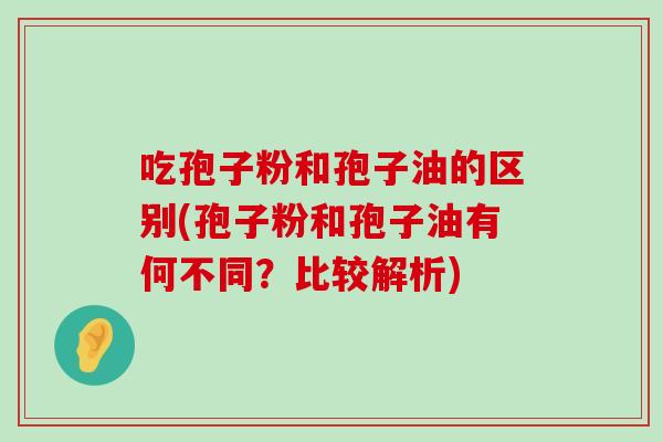 吃孢子粉和孢子油的区别(孢子粉和孢子油有何不同？比较解析)