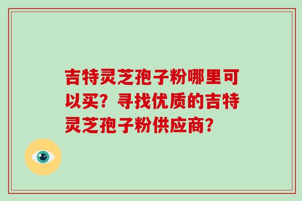 吉特灵芝孢子粉哪里可以买？寻找优质的吉特灵芝孢子粉供应商？