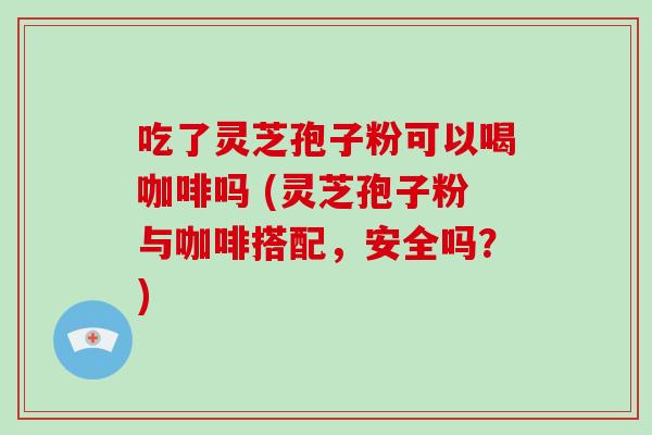 吃了灵芝孢子粉可以喝咖啡吗 (灵芝孢子粉与咖啡搭配，安全吗？)