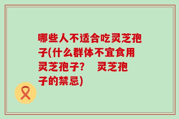 哪些人不适合吃灵芝孢子(什么群体不宜食用灵芝孢子？  灵芝孢子的禁忌)