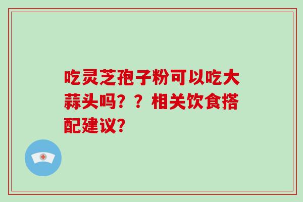 吃灵芝孢子粉可以吃大蒜头吗？？相关饮食搭配建议？