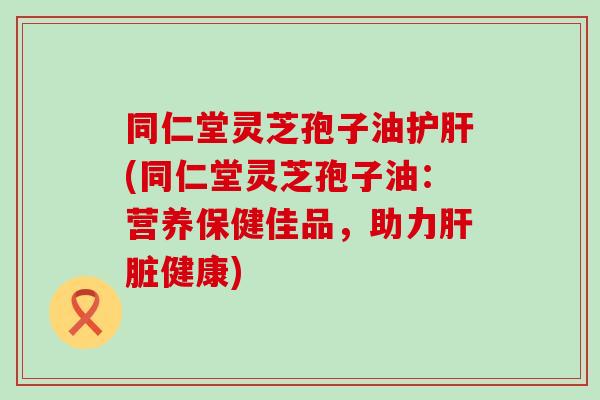 同仁堂灵芝孢子油(同仁堂灵芝孢子油：营养保健佳品，助力健康)