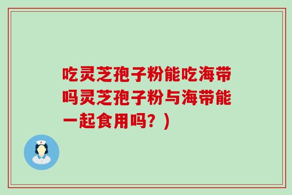 吃灵芝孢子粉能吃海带吗灵芝孢子粉与海带能一起食用吗？)