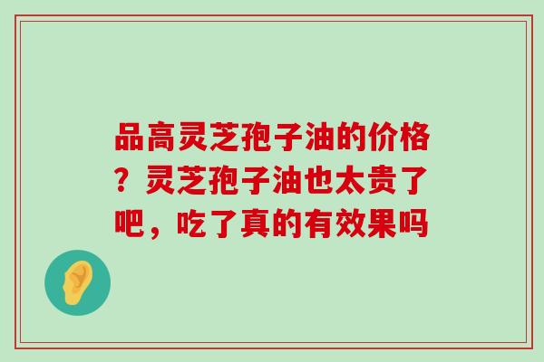 品高灵芝孢子油的价格？灵芝孢子油也太贵了吧，吃了真的有效果吗