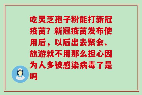 吃灵芝孢子粉能打新冠疫苗？新冠疫苗发布使用后，以后出去聚会、旅游就不用那么担心因为人多被了是吗