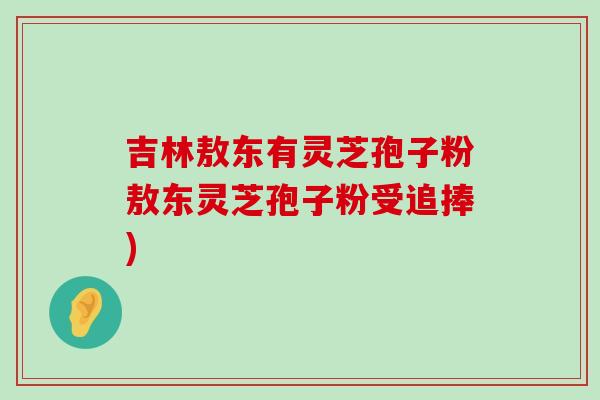 吉林敖东有灵芝孢子粉敖东灵芝孢子粉受追捧)