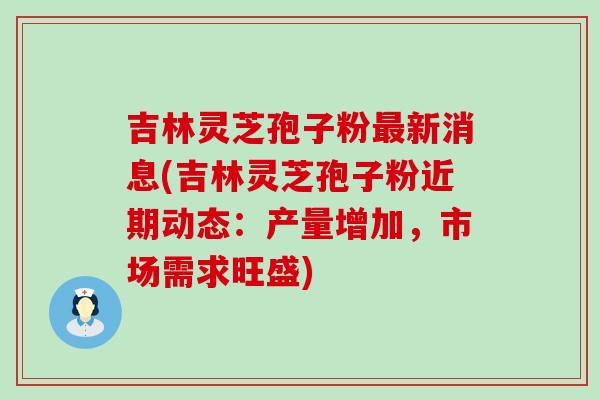 吉林灵芝孢子粉新消息(吉林灵芝孢子粉近期动态：产量增加，市场需求旺盛)