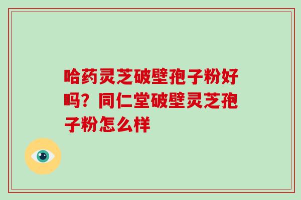 哈药灵芝破壁孢子粉好吗？同仁堂破壁灵芝孢子粉怎么样