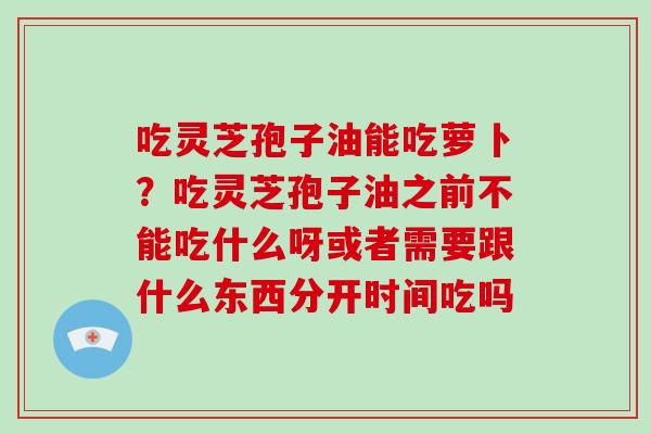 吃灵芝孢子油能吃萝卜？吃灵芝孢子油之前不能吃什么呀或者需要跟什么东西分开时间吃吗