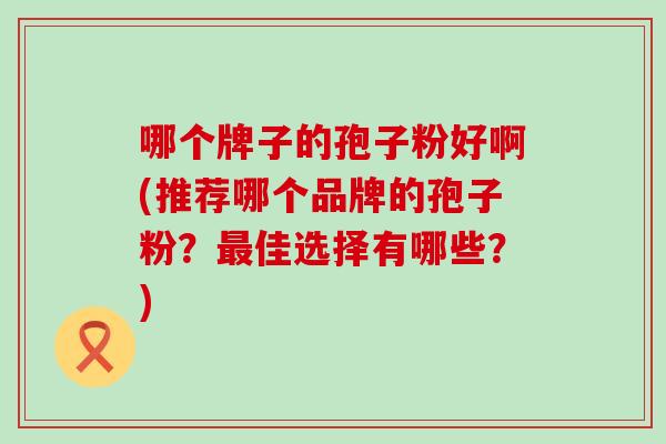 哪个牌子的孢子粉好啊(推荐哪个品牌的孢子粉？佳选择有哪些？)