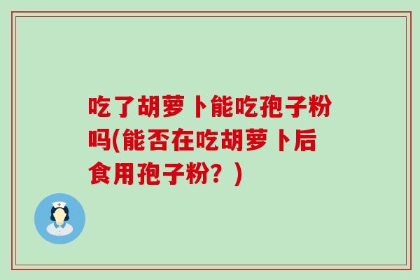 吃了胡萝卜能吃孢子粉吗(能否在吃胡萝卜后食用孢子粉？)