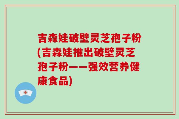 吉森娃破壁灵芝孢子粉(吉森娃推出破壁灵芝孢子粉——强效营养健康食品)