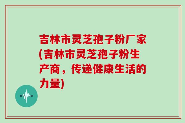 吉林市灵芝孢子粉厂家(吉林市灵芝孢子粉生产商，传递健康生活的力量)