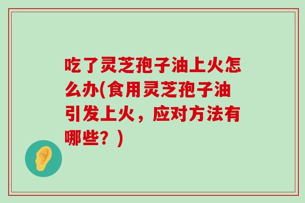 吃了灵芝孢子油上火怎么办(食用灵芝孢子油引发上火，应对方法有哪些？)