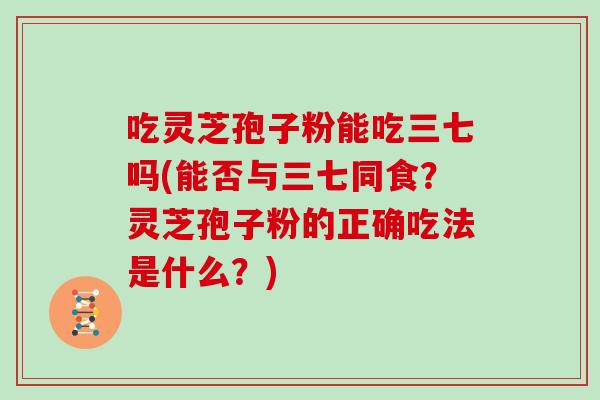 吃灵芝孢子粉能吃三七吗(能否与三七同食？灵芝孢子粉的正确吃法是什么？)