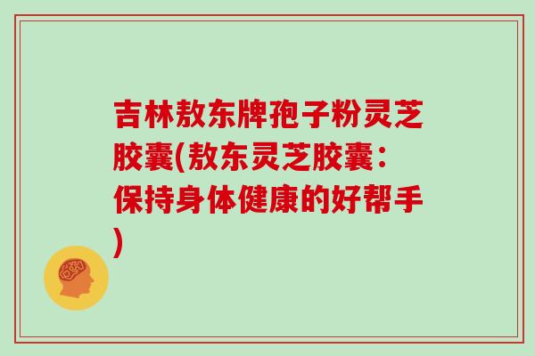 吉林敖东牌孢子粉灵芝胶囊(敖东灵芝胶囊：保持身体健康的好帮手)