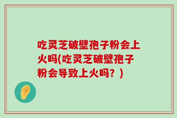 吃灵芝破壁孢子粉会上火吗(吃灵芝破壁孢子粉会导致上火吗？)