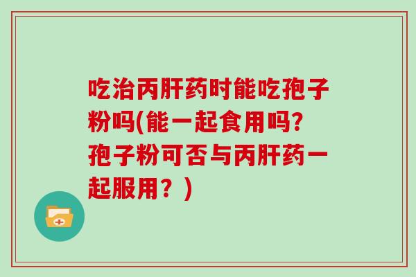 吃丙药时能吃孢子粉吗(能一起食用吗？孢子粉可否与丙药一起服用？)