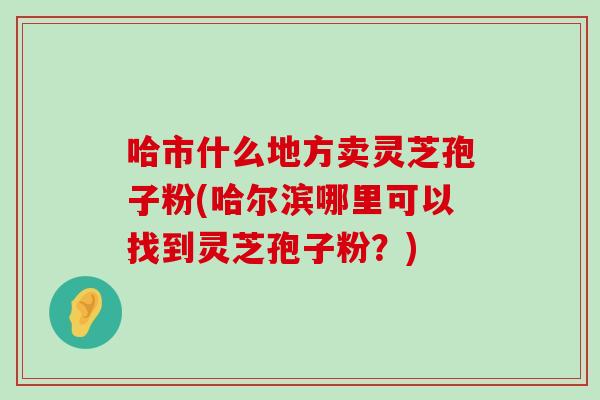 哈市什么地方卖灵芝孢子粉(哈尔滨哪里可以找到灵芝孢子粉？)