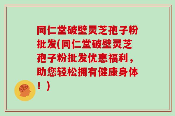 同仁堂破壁灵芝孢子粉批发(同仁堂破壁灵芝孢子粉批发优惠福利，助您轻松拥有健康身体！)