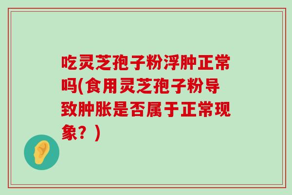 吃灵芝孢子粉浮肿正常吗(食用灵芝孢子粉导致肿胀是否属于正常现象？)