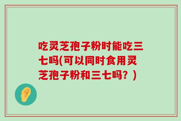 吃灵芝孢子粉时能吃三七吗(可以同时食用灵芝孢子粉和三七吗？)