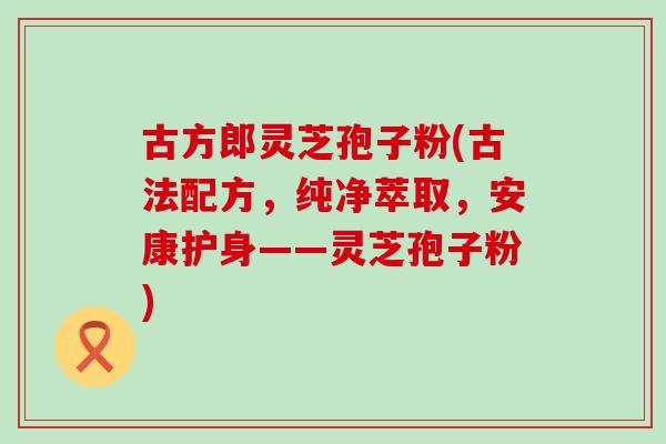 古方郎灵芝孢子粉(古法配方，纯净萃取，安康护身——灵芝孢子粉)