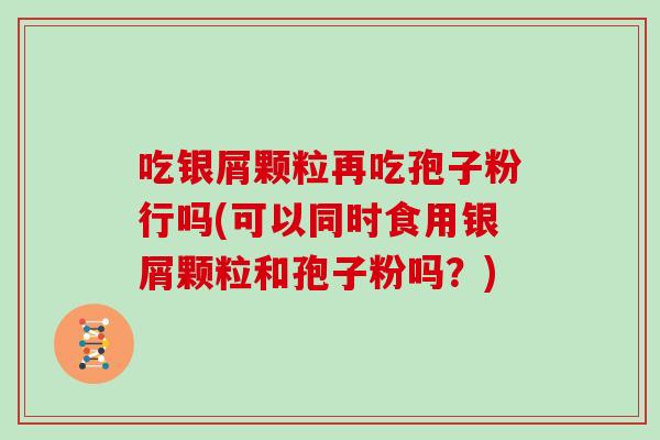 吃银屑颗粒再吃孢子粉行吗(可以同时食用银屑颗粒和孢子粉吗？)