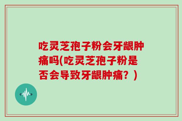 吃灵芝孢子粉会牙龈肿痛吗(吃灵芝孢子粉是否会导致牙龈肿痛？)