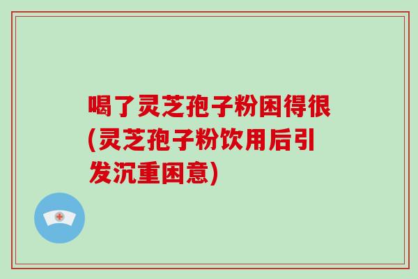 喝了灵芝孢子粉困得很(灵芝孢子粉饮用后引发沉重困意)