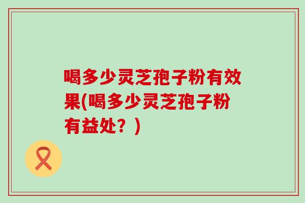 喝多少灵芝孢子粉有效果(喝多少灵芝孢子粉有益处？)