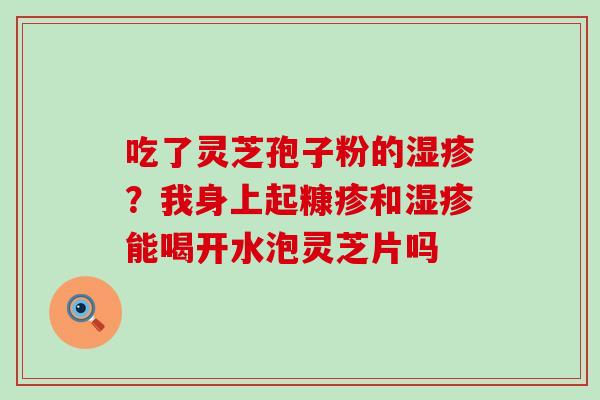 吃了灵芝孢子粉的？我身上起糠疹和能喝开水泡灵芝片吗