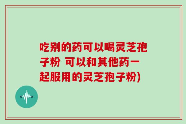 吃别的药可以喝灵芝孢子粉 可以和其他药一起服用的灵芝孢子粉)