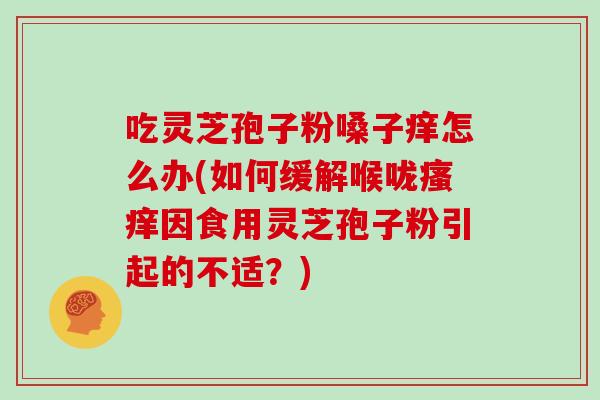 吃灵芝孢子粉嗓子痒怎么办(如何缓解喉咙因食用灵芝孢子粉引起的不适？)