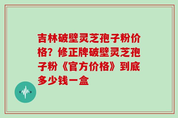 吉林破壁灵芝孢子粉价格？修正牌破壁灵芝孢子粉《官方价格》到底多少钱一盒