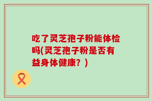 吃了灵芝孢子粉能体检吗(灵芝孢子粉是否有益身体健康？)