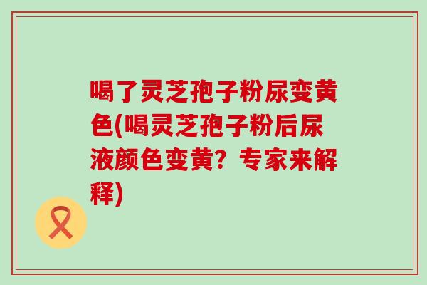 喝了灵芝孢子粉尿变黄色(喝灵芝孢子粉后尿液颜色变黄？专家来解释)