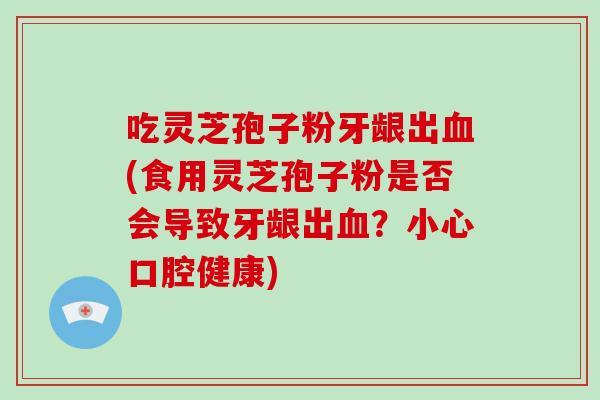 吃灵芝孢子粉牙龈出(食用灵芝孢子粉是否会导致牙龈出？小心口腔健康)