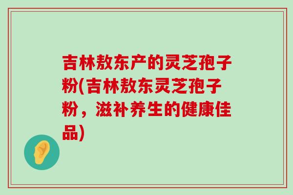 吉林敖东产的灵芝孢子粉(吉林敖东灵芝孢子粉，滋补养生的健康佳品)