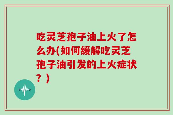 吃灵芝孢子油上火了怎么办(如何缓解吃灵芝孢子油引发的上火症状？)