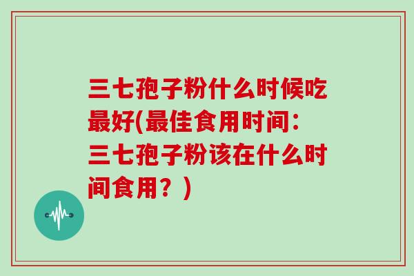 三七孢子粉什么时候吃好(佳食用时间：三七孢子粉该在什么时间食用？)