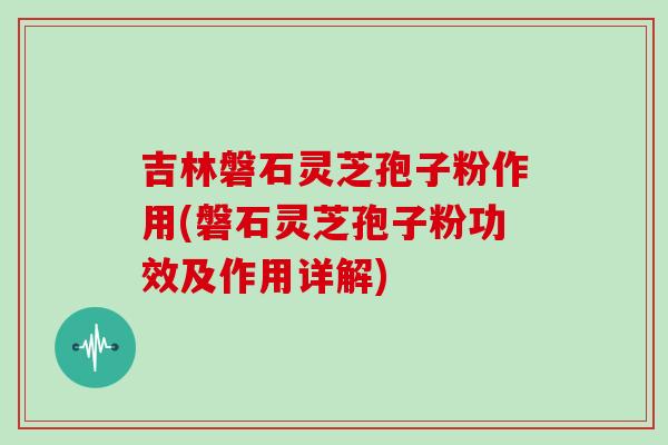 吉林磐石灵芝孢子粉作用(磐石灵芝孢子粉功效及作用详解)