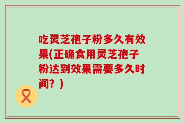 吃灵芝孢子粉多久有效果(正确食用灵芝孢子粉达到效果需要多久时间？)