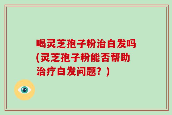 喝灵芝孢子粉白发吗(灵芝孢子粉能否帮助白发问题？)