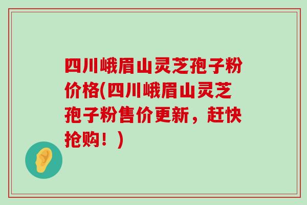 四川峨眉山灵芝孢子粉价格(四川峨眉山灵芝孢子粉售价更新，赶快抢购！)